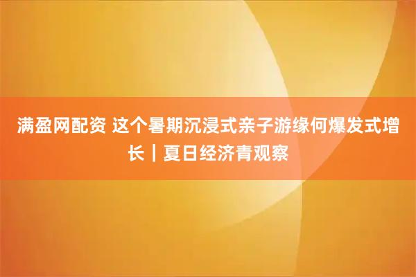 满盈网配资 这个暑期沉浸式亲子游缘何爆发式增长｜夏日经济青观察