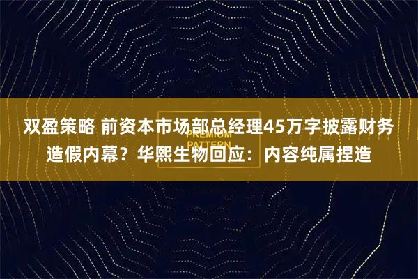 双盈策略 前资本市场部总经理45万字披露财务造假内幕？华熙生物回应：内容纯属捏造