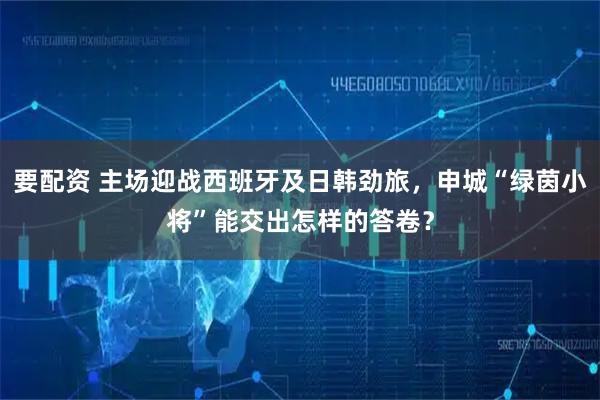 要配资 主场迎战西班牙及日韩劲旅，申城“绿茵小将”能交出怎样的答卷？