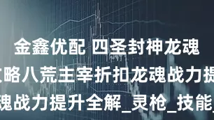 金鑫优配 四圣封神龙魂关联玩法攻略八荒主宰折扣龙魂战力提升全解_灵枪_技能_龙渊
