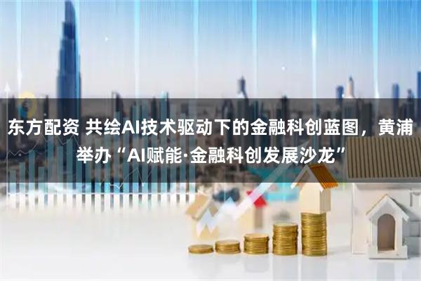 东方配资 共绘AI技术驱动下的金融科创蓝图，黄浦举办“AI赋能·金融科创发展沙龙”