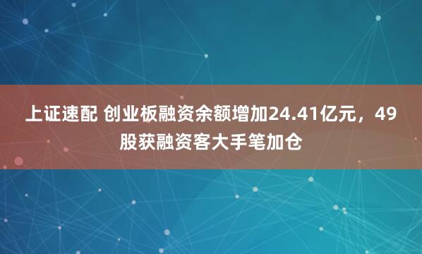 上证速配 创业板融资余额增加24.41亿元，49股获融资客大手笔加仓