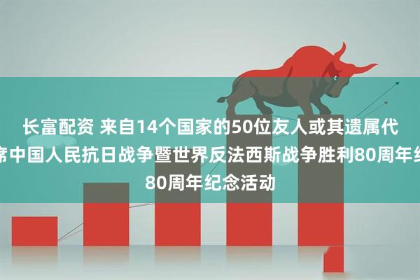 长富配资 来自14个国家的50位友人或其遗属代表将出席中国人民抗日战争暨世界反法西斯战争胜利80周年纪念活动