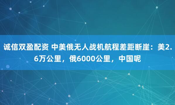 诚信双盈配资 中美俄无人战机航程差距断崖：美2.6万公里，俄6000公里，中国呢