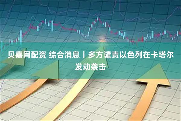 贝嘉网配资 综合消息丨多方谴责以色列在卡塔尔发动袭击