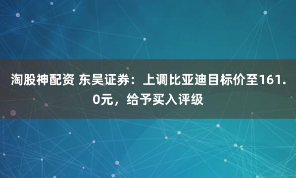 淘股神配资 东吴证券：上调比亚迪目标价至161.0元，给予买入评级