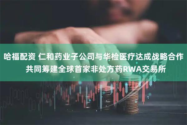 哈福配资 仁和药业子公司与华检医疗达成战略合作  共同筹建全球首家非处方药RWA交易所