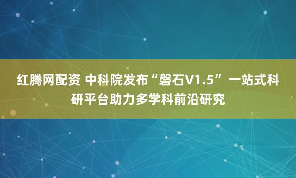 红腾网配资 中科院发布“磐石V1.5” 一站式科研平台助力多学科前沿研究
