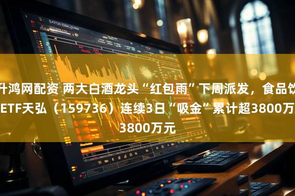 升鸿网配资 两大白酒龙头“红包雨”下周派发，食品饮料ETF天弘（159736）连续3日“吸金”累计超3800万元