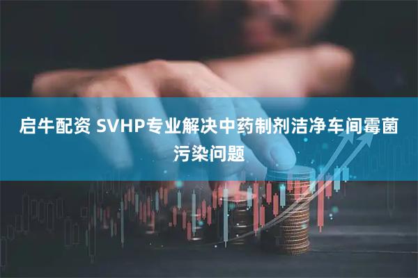 启牛配资 SVHP专业解决中药制剂洁净车间霉菌污染问题