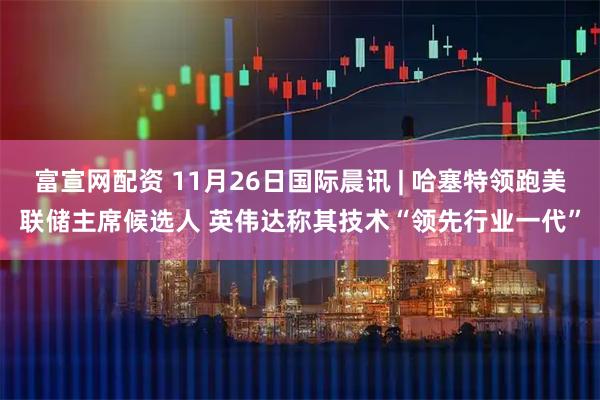 富宣网配资 11月26日国际晨讯 | 哈塞特领跑美联储主席候选人 英伟达称其技术“领先行业一代”