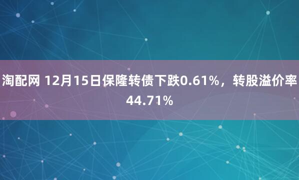 淘配网 12月15日保隆转债下跌0.61%，转股溢价率44.71%